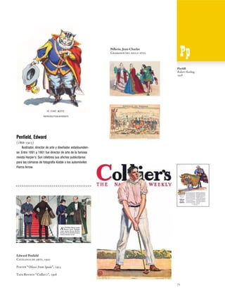 Pellerin, Jean-Charles
Grabados del siglo xviii.

Playbill
Robert Harling,
1938

Penfield, Edward
(1866-1925)
Ilustrador, director de arte y diseñador estadounidense. Entre 1891 y 1901 fue director de arte de la famosa
revista Harper’s. Son célebres sus afiches publicitarios
para las cámaras de fotografía Kodak o los automóviles
Pierce Arrow.

Edward Penfield
Catálogo de arte, 1920
Poster “Olives from Spain”, 1923
Tapa Revista “Collier's”, 1908
71

 