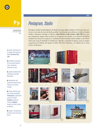 (1972)

Pentagram, Studio
Pompeia inline
Victor de Castro,
1997

Prestigioso estudio interdisciplinario de diseño de origen inglés, fundado en 1972, que ofrece servicios en casi todas las áreas de diseño posibles. Actualmente tiene oficinas en Londres, Estados
Unidos y Alemania. Fundado en 1962 por Alan Fletcher, Colin Forbes y Bob Gill (ver), aunque actualmente ninguno ellos continúa en la empresa, este estudio es un referente del diseño
mundial. Sus clientes son empresas y entidades de todo el mundo: desde ciudades como Nueva
York, para la que ha diseñado la señalización vehicular y peatonal de algunas zonas, la imagen
corporativa de Citibank, del equipo de fútbol The New York Jets, o el rediseño de la revista
Colors, de Benetton.

1. Nuevos elementos de
la imagen del equipo de
fútbol The New York
Jets.
2. Identidad corporativa
de la empresa Pantone,
Líder mundial de
sistemas de color.

1

2

3. Ciudad de Nueva York,
señalización del Bajo
Manhattan.
4. Señalización del
aeropuerto internacional
Pearson, de Toronto,
Canadá.
5. Diseño editorial para
tres revistas españolas:
Tentaciones, suplemento
juvenil de El País,
Vanidad, revista de
modas y Matador,
anuario de artes e ideas,
de Madrid.

3

4

5

5

6. Imagen y señalización
del Zoo de San Francisco,
EE.UU.

6

5

72

 