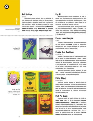 Pol, Santiago

Ponderosa
Chansler, Crossgrove, Twombly,
1990

Pop Art

(1946)
Diseñador de origen español pero que desarrolló su
vida profesional en Venezuela, es hoy uno de los profesionales más activos y respetados de este país. Su producción
está vinculada al diseño de carteles, actividad por la que
obtuvo varios premios y reconocimientos (VI Bienal del
Afiche en Varsovia, 1978, Merit Award Art Directors
Club, selección afiche Juegos Olimpicos Beijing 2008.

Movimiento artístico nacido a mediados del siglo XX
basado en la valorización de los objetos y productos de la
vida cotidiana. Esta “arte popular” utiliza imágenes y objetos industriales de uso cotidiano: la belleza puede ser ser
encontrada en cualquier objeto de consumo.
Este irónico movimiento, propio de las grandes ciudades, nace simultáneamente en Londres y Nueva York y los
artistas más destacados fueron Robert Rauschenberg,
Jasper Johns, Roy Lichtenstein, Andy Warhol, George Segal
y Tom Wesselman.

Porchez, Jean-François

Santiago Pol
Carteles.

(1964)
Tipógrafo y diseñador francés, ha diseñado las tipografías del periódico Le Monde y para los automóviles
Peugeot, entre otros trabajos. Es docente de tipografía en
universidades de Francia y el Reino Unido.

Posada, José Guadalupe
(1852-1913)
Grabador y periodista mexicano célebre por sus dibujos que dieron una fuerte personalidad al diseño y al arte
mexicano. Ya sea desde hojas sueltas, periódicos o revistas
fundados por él, realizó trabajos publicitarios, crítica social
o crónicas policiales. Se conservan más de 20.000 grabados, en madera y metal, del más diverso tipo y tema. Influyó
profundamente en el arte mexicano.
Ilustrador de periódicos satíricos, popularizó las calaveras o “calacas” y esqueletos utilizados como caricaturas
y sátiras de la vida social y política mexicana.

Prieto, Miguel

Andy Warhol
Uno de los artistas
más representativos
del Pop Art.

(1907-1956)
Diseñador español, exilado en México durante la
Guerra Civil, es considerado el padre del diseño mexicano
moderno. Diseñó importantes revistas y suplementos culturales de periódicos. Durante casi dos décadas estuvo al
frente del Departamento de Ediciones del Insttituto
Nacional de Bellas Artes.

Push Pin Studio
Influyente estudio de diseño fundado en 1954 por
Milton Glaser (ver), en el que participaron Seymour
Chwast, Reynold Ruffins y Edward Sorel. En una época
en que el diseño estaba dominado por el racionalismo de la
escuela suiza, el estilo ecléctico y excéntrico de los diseñadores de Push Pin fue de una originalidad notable; influyó
fuertemente en el diseño de la década de 1960 y 1970. La
revista de diseño editada por el estudio, Push Pin
Graphics, señalaba el camino del diseño por venir.
74

 