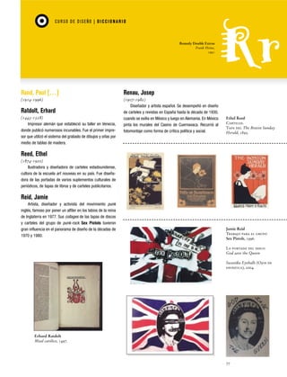 CU RSO D E D ISEÑO | D I C C I O NAR I O

Remedy Double Extras
Frank Heine,
1991

Rand, Paul […]

Renau, Josep

(1914-1996)

(1907-1982)
Diseñador y artista español. Se desempeñó en diseño
de carteles y revistas en España hasta la década de 1930,
cuando se exilia en México y luego en Alemania. En México
pinta los murales del Casino de Cuernavaca. Recurrió al
fotomontaje como forma de crítica política y social.

Ratdolt, Erhard
(1443-1528)
Impresor alemán que estableció su taller en Venecia,
donde publicó numerosos incunables. Fue el primer impresor que utilizó el sistema del grabado de dibujos y orlas por
medio de tablas de madera.

Ethel Reed
Carteles.
Tapa del The Boston Sunday
Herald, 1895.

Reed, Ethel
(1874-1920)
Ilustradora y diseñadora de carteles estadounidense,
cultora de la escuela art nouveau en su país. Fue diseñadora de las portadas de varios suplementos culturales de
periódicos, de tapas de libros y de carteles publicitarios.

Reid, Jamie
Artista, diseñador y activista del movimiento punk
inglés, famoso por poner un alfiler en los labios de la reina
de Inglaterra en 1977. Sus collages de las tapas de discos
y carteles del grupo de punk-rock Sex Pistols tuvieron
gran influencia en el panorama de diseño de la décadas de
1970 y 1980.

Jamie Reid
Trabajo para el grupo
Sex Pistols, 1996.
La portada del disco
God save the Queen
Swastika Eyeballs (Ojos de
esvástica), 2004.

Erhard Ratdolt
Misal católico, 1497.

77

 