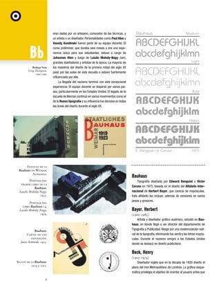 Bodega Sans
Greg Thompson,
1990-1992

eran dadas por un artesano, conocedor de las técnicas, y
un artista o un diseñador. Personalidades como Paul Klee y
Vassily Kandinski fueron parte de su equipo docente. El
curso preliminar, que duraba seis meses y era una experiencia única para sus estudiantes, estuvo a cargo de
Johannes Itten y luego de Laszlo Moholy-Nagy (ver),
grandes diseñadores y artistas de la época. La mayoría de
los maestros del diseño de la primera mitad del siglo XX
pasó por las aulas de esta escuela o estuvo fuertemente
influenciado por ella.
La llegada del nazismo terminó con esta excepcional
experiencia. El equipo docente se dispersó por varios países, particularmente en los Estados Unidos. El legado de la
escuela de Weimar continuó en varios movimientos como el
de la Nueva tipografía y su influencia fue decisiva en todas
las áreas del diseño durante el siglo XX.

Bauhaus

Medium

Light

Bold

Heavy

E. Benguiat / V. Caruso

Edificio de la
Bauhaus en Weimar,
Alemania.
Portada del
primer libro de la
Bauhaus.
Laszlo Moholy-Nagy.
1923.
Portada del
libro Bauhaus 14.
Laszlo Moholy-Nagy.
1929.

Bauhaus.
Cartel de una
exposición.
Joost Achmidt. 1923.

1975

Bauhaus
Tipografía diseñada por Edward Benguiat y Victor
Caruso en 1975, basada en el diseño del Alfabeto Internacional de Herbert Bayer, que carecía de mayúsculas.
Este alfabeto las incluye, además de versiones en varios
pesos y grosores.

Bayer, Herbert
(1900-1985)
Artista y diseñador gráfico austríaco, estudió en Bauhaus, en donde llegó a ser director del departamento de
Tipografía y Publicidad. Abogó por una modernización radical de la tipografía, eliminando los serifs y las letras mayúsculas. Durante el nazismo emigró a los Estados Unidos
donde se destacó en diseño publicitario.

Beck, Henry
Sellos de la Bauhaus.
1919 y 1022.

6

(1903-1974)
Diseñador inglés que en la década de 1930 diseño el
plano del tren Metropolitano de Londres. La gráfica esquemática privilegia el objetivo de orientar al usuario antes que

 