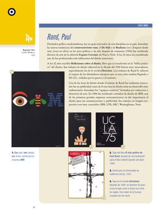 (1914-1996)

Rand, Paul
Reporter Two
Carlos Winkow,
1938

Diseñador gráfico estadounidense, fue un gran renovador de esta disciplina en su país. Introdujo
las nuevas tendencias del constructivismo ruso, el De Stijl y de Bauhaus (ver). Empezó desde
muy joven su oficio en las artes gráficas y un año después de comenzar (1936) fue nombrado
director de arte de la editorial Esquire-Coronet, de Nueva York. A los 24 años era considerado
uno de los profesionales más influyentes del diseño americano.
A los 32 años escribió Reflexiones sobre el diseño, libro que se transformó en la “biblia práctica” del diseño. Sus trabajos de diseño editorial en la década del 1940 fueron muy innovadores,
especialmente los de la revista Direction. Los trabajos de Rand le valieron
el respeto de los diseñadores europeos que en esos años estaban llegando a
EE.UU., exilados por la guerra y el nazismo.

1

Una de las áreas de diseño donde el trabajo de Rand fue realmente innovador fue en publicidad: antes de él esta área de diseño tenía un desarrollo muy
rudimentario. Introdujo los “equipos creativos” formados por redactores y
directores de arte. En 1956 fue nombrado consultor de diseño de IBM, una
de las primeras grandes empresas norteamericanas en dar importancia al
diseño para sus comunicaciones y publicidad. Sus trabajos en imagen corporativa son muy conocidos: IBM, UPS, ABC, Westinghouse, Next.

2

3

1. Eye (ojo), bee (abeja),
em (eme), cartel para la
empresa IBM.

2. Tapa del libro El arte gráfico de
Paul Rand, tomado de una ilustración
para el libro infantil Sparkle and Spin,
1956.
3. Cartel para la Universidad de
California (UCLA), 1975.

4

78

4. Tapa de la revista Directions.
Navidad de 1940: un alambre de púas
cruza la tapa como si fuera una cinta
de regalo. Una visión de la Europa
ocupada por los nazis.

 