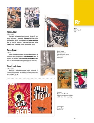 Revue
Colin Brignall,
1969

Renner, Paul
(1878-1956)
Diseñador, tipógrafo, artista y profesor alemán. Si bien
nunca perteneció a la escuela Bauhaus (ver), fue un fiel
representante de sus principios y de la Nueva tipografía
(ver). Su creación tipográfica más importante es la fuente
Futura (1926), basada en formas geométricas puras.

Reyes, Oscar
(1974)
Joven diseñador mexicano. Ha desarrollado trabajos de
identidad corporativa y, junto a Juan Carlos Mena (ver), es
impulsor del proyecto Sensacional de diseño Mexicano,
libro que documenta el diseño gráfico popular mexicano.

Josep Renau
Fotomontajes:
Qué bella es la guerra,
Pax americana y
Final feliz.

Rhead, Louis John
(1857-1926)
Ilustrador y diseñador de origen inglés. Desarrolló su
carrera como diseñador de carteles y revistas en la ciudad
de Nueva York, EE.UU.

[arriba]
Louis John Rhead
Carteles para The Century
y The New York Sun, 1895

[izquierda]
Oscar Reyes
Carteles.

79

 