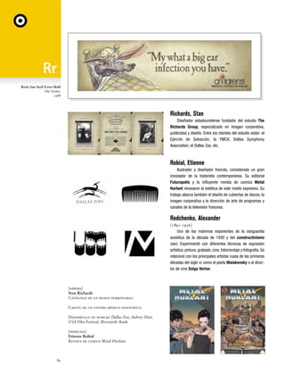 Rotis San Serif Extra Bold
Otl Aicher,
1988

Richards, Stan
Diseñador estadounidense fundador del estudio The
Richards Group, especializado en imagen corporativa,
publicidad y diseño. Entre los clientes del estudio están: el
Ejército de Salvación, la YMCA, Dallas Symphony
Association, el Dallas Zoo, etc.

Robial, Etienne
Ilustrador y diseñador francés, considerado un gran
innovador de la historieta contemporánea. Su editorial
Futuropolis y la influyente revista de comics Metal
Hurlant renovaron la estética de este medio expresivo. Su
trabajo abarca también el diseño de cubiertas de discos, la
imagen corporativa y la dirección de arte de programas y
canales de la televisión francesa.

Rodchenko, Alexander
(1891-1956)
Uno de los máximos exponentes de la vanguardia
soviética de la década de 1930 y del constructivismo
(ver). Experimentó con diferentes técnicas de expresión
artística: pintura, grabado, cine, fotomontaje y fotografía. Se
relacionó con los principales artistas rusos de las primeras
décadas del siglo XX como el poeta Maiakovsky o el director de cine Dziga Vertov.

[arriba]
Stan Richards
Catálogo de un museo ferroviario.
Cartel de un centro médico pediátrico.
Desarrollo de marcas: Dallas Zoo, Aubrey Hair,
USA Film Festival, Mercantile Bank.
[derecha]
Etienne Robial
Revista de comics Metal Hurlant.

80

 