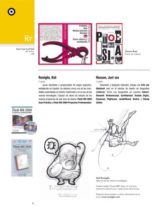 Rotis Semi Serif Bold
Otl Aicher,
1988

Vicente Rojo
Tapas de libros.

Romiglia, Kali

Rossum, Just van

(1979)
Joven diseñador y programador de origen argentino,
establecido en España. Se destaca como una de las indudables autoridades en diseño multimedia y en el uso de las
nuevas tecnologías. Coautor de obras de estudio de los
nuevos programas de ese área de diseño: Flash MX 2004
Guía Práctica y Flash MX 2004 Proyectos Profesionales.

(1966)
Diseñador y tipógrafo holandés, trabaja con Erik van
Blokland (ver) en el estudio de diseño de tipografías
Letterror. Entre sus tipografías se cuentan Advert,
Beowolf, Brokenscript, Confidential, Double Digits,
Dynamoe, Flightcase, Justlefthand, Karton y Stamp
Gothic.

Kali Romiglia
Maestro de las nuevas tecnologías.
Libros sobre Flash MX 2004, en los que
presenta proyectos y ejercicios prácticos.
Dibujos realizados a lápiz, expuestos en su
sitio www.romiglia.com.
82

 