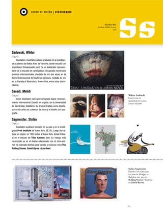 CU RSO D E D ISEÑO | D I C C I O NAR I O

Shuriken Boy
Joachim Müller-Lancé.
1996

Sadowski, Wiktor
(1956)
Diseñador e ilustrador polaco graduado en la prestigiosa Academia de Bellas Artes de Varsovia, donde estudió con
el profesor Tomaszewski (ver). Es un destacado representante de la escuela de cartel polaco. Ha ganado numerosos
premios internacionales (medalla de oro dos veces en la
Bienal Internacional del Cartel de Varsovia, medalla de oro
en la Society of Illustrators, Nueva York, entre otras distinciones).

Saeedi, Mehdi
(1979)
Joven diseñador iraní que ha logrado lograr reconocimiento internacional. Estudió en su país y en la Universidad
de Cambridge, Inglaterra. Su área de trabajo como diseñador es el cartel, las cubiertas de libros y el diseño con tipografía.

Wiktor Sadowski
Carteles de
muestras de arte,
cine y teatro.

Sagmeister, Stefan
(1962)
Diseñador austríaco formado en su país y en el prestigioso Pratt Institute de Nueva York, EE. UU. Luego de trabajar en Japón, en 1993 volvió a Nueva York, donde trabajó en el estudio de Tibor Kalman (ver). Su trabajo más
reconocido es en el diseño relacionado con el rock-androll: ha realizado diseños para bandas y músicos como The
Rolling Stones, David Byrne y Lou Reed.

Stefan Sagmeister
Diseño de portadas
de discos: Bridges to
Babylon del grupo
Rolling Stones y Feelings
de David Byrne.

83

 