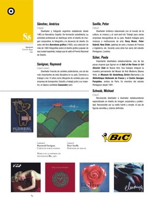 Sánchez, América

Spumoni
Garrett Boge,
1990

Saville, Peter

(1939)
Diseñador y fotógrafo argentino establecido desde
1965 en Barcelona, España. De formación autodidacta, su
actividad profesional se distribuye entre el diseño de imagen corporativo, la fotografía y la docencia de diseño. Es
autor del libro Barcelona gráfica (1992), una colección de
más de 1800 fotografías sobre el diseño gráfico popular de
esa ciudad española, trabajo que le valió el Premio Nacional
de Diseño.

(1955)
Diseñador británico relacionado con el mundo de la
cultura, la música y el rock-and-roll. Trabajó para varias
empresas discográficas de su país. Realizó trabajos para
músicos e instituciones de arte: Roxy Music, Peter
Gabriel, New Order, galerías de arte y museos de Francia
e Inglaterra, etc. Durante unos años fue socio del estudio
Pentagram, Londres.

Savignac, Raymond
(1907-2002)
Diseñador francés de carteles publicitarios, uno de los
más importantes de esta disciplina en su país. Comenzó a
trabajar a los 15 años como dibujante de carteles para una
empresa de transportes. Estudió y trabajó junto a su maestro, el clásico cartelista Cassandre (ver).

Scher, Paula
Importante diseñadora estadounidense, una de las
pocas mujeres que figuran en el Hall of the Fame del Art
Director Club de Nueva York. Sus trabajos integran la
muestra permanente del Museo de Arte Moderno (Nueva
York), el Museum für Gestaltung Zürich (Alemania) y la
Bibliothèque Nationale de France y el Centro Georges
Pompidou, ambos de París. Es miembro del estudio
Pentagram desde 1991.

Schwab, Michael
(1952)
Reconocido diseñador e ilustrador estadounidense
especializado en diseño de imagen corporativa y publicidad. Reconocible por su estilo fuerte y simple, el uso de
figuras sencillas y colores definidos.

[arriba]
Raymond Savignac
Carteles publicitarios
Marca de la empresa de
bolígrafos Bic, 1961.

84

[abajo]
Peter Saville
Portadas de discos.

 