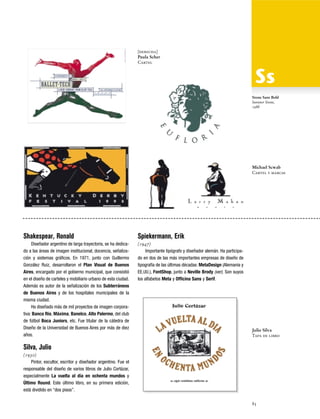 [derecha]
Paula Scher
Cartel

Stone Sans Bold
Sumner Stone,
1988

Michael Scwab
Cartel y marcas

Shakespear, Ronald

Spiekermann, Erik

Diseñador argentino de larga trayectoria, se ha dedicado a las áreas de imagen institucional, docencia, señalización y sistemas gráficos. En 1971, junto con Guillermo
González Ruiz, desarrollaron el Plan Visual de Buenos
Aires, encargado por el gobierno municipal, que consistió
en el diseño de carteles y mobiliario urbano de esta ciudad.
Además es autor de la señalización de los Subterráneos
de Buenos Aires y de los hospitales municipales de la
misma ciudad.
Ha diseñado más de mil proyectos de imagen corporativa: Banco Rio, Máxima, Banelco, Alto Palermo, del club
de fútbol Boca Juniors, etc. Fue titular de la cátedra de
Diseño de la Universidad de Buenos Aires por más de diez
años.

(1947)
Importante tipógrafo y diseñador alemán. Ha participado en dos de las más importantes empresas de diseño de
tipografía de las últimas décadas: MetaDesign (Alemania y
EE.UU.), FontShop, junto a Neville Brody (ver). Son suyos
los alfabetos Meta y Officina Sans y Serif.

Julio Silva
Tapa de libro

Silva, Julio
(1930)
Pintor, escultor, escritor y diseñador argentino. Fue el
responsable del diseño de varios libros de Julio Cortázar,
especialmente La vuelta al día en ochenta mundos y
Último Round. Este último libro, en su primera edición,
está dividido en “dos pisos”.
85

 
