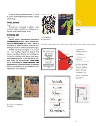 Su obra pictórica y cartelística inmortalizó los lugares
de bohemia de Montmartre: los cabarés Mirliton, Artistique
y Moulin Rouge.

Troxler, Niklaus
(1947)
Diseñador suizo especializado en carteles e imagen
corporativa. Trabaja en forma free lance en Willisau, su ciudad natal, donde organiza festivales de jazz.

Template
Barry Deck,
1990

Tschichold, Jan
(1902-1974)
Calígrafo, tipógrafo y diseñador alemán, figura clave de
la Nueva tipografía (ver). En su juventud aplicó los fundamentos del Constructivismo (ver) al diseño y propuso el
uso exclusivo de alfabetos sin serif, la ausencia de ornamentos y la organización asimétrica de la puesta en página.
En 1933 dejó Alemania perseguido por la represión
nazi y emigró hacia Suiza. A partir de la década de 1940
abandonó los postulados utilitaristas de la Nueva tipografía,
y reorientó su estilo hacia formas clásicas, usando alfabetos romanos y manuscritos. En estos años son sus excelentes trabajos para la editorial inglesa Penguin Books
para la que estableció las Penguin composition rules
(Reglas Penguin de composición) en donde se detallan las
retículas y características de las ediciones. Para esta editorial diseñó más de quinientos libros.

Troxler, Niklaus
Posters de jazz

Jan Tschichold
Obra de juventud,
anuncio
caligrafiado.
Cartel de clara
influencia
constructivista, 1927.
La Nueva tipografía.
Presentación de un
artículo sobre los
principios de esta
escuela de diseño
tipográfico, 1925.
Manual tipográfico
para artistas
gráficos.

Henri de Toulouse-Lautrec
Carteles

87

 