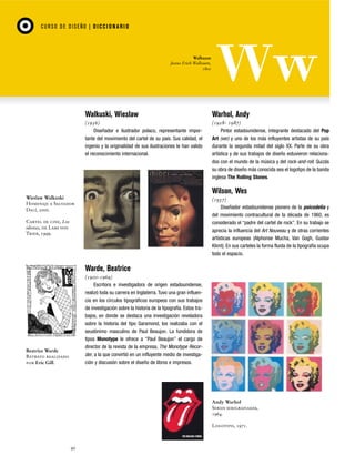 CU RSO D E D ISEÑO | D I C C I O NAR I O

Walbaum
Justus Erich Walbaum,
1800

Walkuski, Wieslaw

Warhol, Andy

(1956)
Diseñador e ilustrador polaco, representante importante del movimiento del cartel de su país. Sus calidad, el
ingenio y la originalidad de sus ilustraciones le han valido
el reconocimiento internacional.

(1928- 1987)
Pintor estadounidense, integrante destacado del Pop
Art (ver) y uno de los más influyentes artistas de su país
durante la segunda mitad del siglo XX. Parte de su obra
artística y de sus trabajos de diseño estuvieron relacionados con el mundo de la música y del rock-and-roll. Quizás
su obra de diseño más conocida sea el logotipo de la banda
inglesa The Rolling Stones.

Wilson, Wes
Wieslaw Walkuski
Homenaje a Salvador
Dalí, 2000.

(1937)
Diseñador estadounidense pionero de la psicodelia y
del movimiento contracultural de la década de 1960, es
considerado el “padre del cartel de rock”. En su trabajo se
aprecia la influencia del Art Nouveau y de otras corrientes
artísticas europeas (Alphonse Mucha, Van Gogh, Gustav
Klimt). En sus carteles la forma fluida de la tipografía ocupa
todo el espacio.

Cartel de cine, Los
idiotas, de Lars von
Trier, 1999.

Warde, Beatrice
(1900-1969)
Escritora e investigadora de origen estadounidense,
realizó toda su carrera en Inglaterra. Tuvo una gran influencia en los círculos tipográficos europeos con sus trabajos
de investigación sobre la historia de la tipografía. Estos trabajos, en donde se destaca una investigación reveladora
sobre la historia del tipo Garamond, los realizaba con el
seudónimo masculino de Paul Beaujon. La fundidora de
tipos Monotype le ofrece a “Paul Beaujon” el cargo de
director de la revista de la empresa, The Monotype Recorder, a la que convirtió en un influyente medio de investigación y discusión sobre el diseño de libros e impresos.

Beatrice Warde
Retrato realizado
por Eric Gill.

Andy Warhol
Series serigrafiadas,
1964.
Logotipo, 1971.

90

 