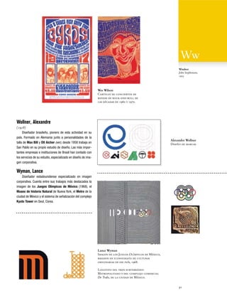 Windsor
John Stephenson,
1903

Wes Wilson
Carteles de conciertos de
bandas de rock-and-roll de
las décadas de 1960 y 1970.

Wollner, Alexandre
(1928)
Diseñador brasileño, pionero de esta actividad en su
país. Formado en Alemania junto a personalidades de la
talla de Max Bill y Otl Aicher (ver), desde 1958 trabaja en
San Pablo en su propio estudio de diseño. Las más importantes empresas e instituciones de Brasil han contado con
los servicios de su estudio, especializado en diseño de imagen corporativa.

Alexandre Wollner
Diseño de marcas.

Wyman, Lance
Diseñador estadounidense especializado en imagen
corporativa. Cuenta entre sus trabajos más destacados la
imagen de los Juegos Olímpicos de México (1968), el
Museo de historia Natural de Nueva York, el Metro de la
ciudad de México y el sistema de señalización del complejo
Kyoto Tower en Seul, Corea.

Lance Wyman
Imagen de los Juegos Olímpicos de México,
basados en iconografía de culturas
originarias de ese país, 1968.
Logotipo del tren subterráneo
Metropolitano y del complejo comercial
De Todo, de la ciudad de México.
91

 