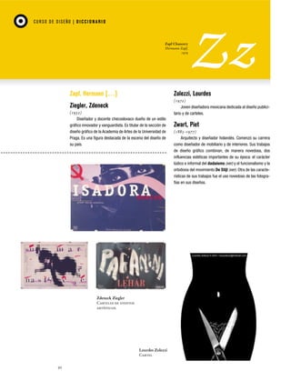 CU RSO D E D ISEÑO | D I C C I O NAR I O

Zapf Chancery
Hermann Zapf,
1979

Zapf, Hermann […]

Zolezzi, Lourdes

Ziegler, Zdeneck

(1972)
Joven diseñadora mexicana dedicada al diseño publicitario y de carteles.

(1932)
Diseñador y docente checoslovaco dueño de un estilo
gráfico innovador y vanguardista. Es titular de la sección de
diseño gráfico de la Academia de Artes de la Universidad de
Praga. Es una figura destacada de la escena del diseño de
su país.

Zdeneck Ziegler
Carteles de eventos
artísticos.

Lourdes Zolezzi
Cartel
92

Zwart, Piet
(1885-1977)
Arquitecto y diseñador holandés. Comenzó su carrera
como diseñador de mobiliario y de interiores. Sus trabajos
de diseño gráfico combinan, de manera novedosa, dos
influencias estéticas importantes de su época: el carácter
lúdico e informal del dadaísmo (ver) y el funcionalismo y la
ortodoxia del movimiento De Stijl (ver). Otra de las características de sus trabajos fue el uso novedoso de las fotografías en sus diseños.

 
