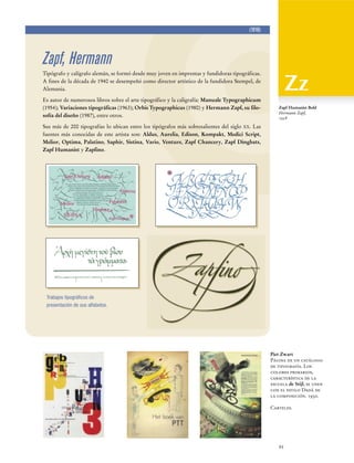 (1918)

Zapf, Hermann
Tipógrafo y calígrafo alemán, se formó desde muy joven en imprentas y fundidoras tipográficas.
A fines de la década de 1940 se desempeñó como director artístico de la fundidora Stempel, de
Alemania.
Es autor de numerosos libros sobre el arte tipográfico y la caligrafía: Manuale Typographicum
(1954); Variaciones tipográficas (1963); Orbis Typographicus (1980) y Hermann Zapf, su filosofía del diseño (1987), entre otros.

Zapf Humanist Bold
Hermann Zapf,
1958

Sus más de 200 tipografías lo ubican entre los tipógrafos más sobresalientes del siglo XX. Las
fuentes más conocidas de este artista son: Aldus, Aurelia, Edison, Kompakt, Medici Script,
Melior, Optima, Palatino, Saphir, Sistina, Vario, Venture, Zapf Chancery, Zapf Dingbats,
Zapf Humanist y Zapfino.

Trabajos tipográficos de
presentación de sus alfabetos.

Piet Zwart
Página de un catálogo
de tipografía. Los
colores primarios,
característica de la
escuela de Stijl, se unen
con el estilo Dadá de
la composición. 1930.
Carteles.

93

 