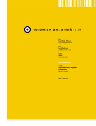 D I C C I O N A R I O I N T E G R A L D E D I S E Ñ O | S TA F F

Editor
Daniel Adrián Di Giacinti
digiacinti@glyptodont.com
Autor:
Daniel Maldonado
pixel@pixelnauta.com.ar
Diseño:
UNOBIS
www.unobis.com.ar

www.glyptodont.com
© 2006
Glyptodon Publishing Company Inc.
e-Education SRL
All rights reserved

Made in Argentina

 