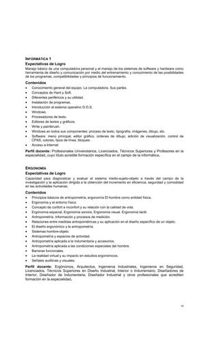 14
INFORMÁTICA 1
Expectativas de Logro
Manejo básico de una computadora personal y el manejo de los sistemas de software y hardware como
herramienta de diseño y comunicación por medio del entrenamiento y conocimiento de las posibilidades
de los programas, compatibilidades y principios de funcionamiento.
Contenidos
• Conocimiento general del equipo. La computadora. Sus partes.
• Conceptos de Hard y Soft.
• Diferentes periféricos y su utilidad.
• Instalación de programas.
• Introducción al sistema operativo D.O.S.
• Windows.
• Procesadores de texto.
• Editores de textos y gráficos.
• Write y paintbrush.
• Windows en todos sus componentes: proceso de texto, tipografía, imágenes, dibujo, etc.
• Software: menú principal, editor gráfico, ordenes de dibujo, edición de visualización, control de
CPAS, colores, tipos de línea, bloques.
• Acceso a Internet
Perfil docente: Profesionales Universitarios, Licenciados, Técnicos Superiores y Profesores en la
especialidad, cuyo título acredite formación específica en el campo de la informática.
ERGONOMÍA
Expectativas de Logro
Capacidad para diagnosticar y evaluar el sistema medio-sujeto-objeto a través del campo de la
investigación y la aplicación dirigida a la obtención del incremento en eficiencia, seguridad y comodidad
en las actividades humanas.
Contenidos
• Principios básicos de antropometría, ergonomía El hombre como entidad física.
• Ergonomía y el entorno físico.
• Concepto de confort e inconfort y su relación con la calidad de vida.
• Ergonomía espacial, Ergonomía sonora, Ergonomía visual. Ergonomía táctil.
• Antropometría, Información y procesos de medición.
• Relaciones entre medidas antropométricas y su aplicación en el diseño específico de un objeto.
• El diseño ergonómico y la antropometría.
• Sistemas hombre-objeto
• Antropometría y espacios de actividad.
• Antropometría aplicada a la indumentaria y accesorios.
• Antropometría aplicada a las condiciones especiales del hombre.
• Barreras funcionales.
• La realidad virtual y su impacto en estudios ergonómicos.
• Señales auditivas y visuales.
Perfil docente: Ergónomos, Arquitectos, Ingenieros Industriales, Ingenieros en Seguridad,
Licenciados, Técnicos Superiores en Diseño Industrial, Interior o Indumentario, Diseñadores de
Interior, Diseñador de Indumentaria, Diseñador Industrial y otros profesionales que acrediten
formación en la especialidad.
 