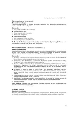 Corresponde al Expediente N°5801-0.381.107/00
15
METODOLOGÍA DE LA INVESTIGACIÓN
Expectativas de Logro
Capacidad para organizar los saberes personales, necesarios para la formación y especialización
continua, a través de la investigación.
Contenidos
• Los métodos científicos de investigación.
• Fuentes: distintos tipos.
• Sistematización de la información.
• Elaboración de hipótesis.
• Recopilación de datos.
• Los resultados de validez científica.
• Aspectos legislativos de la información.
Perfil docente: Profesionales Universitarios, Licenciados, Técnicos Superiores y Profesores cuyo
título acredite formación en el campo de la Metodología,
PRÁCTICA PROFESIONAL 1 (DISEÑO DE INDUMENTARIA 1)
Expectativas de Logro
Capacidad profesional para desempeñarse competentemente en el campo del diseño comprendiendo su
alcance como actividad de desarrollo creativo, resolviendo propuestas y demandas concretas,
seleccionando los elementos acordes a las necesidades del objeto a diseñar.
Contenidos
• El diseño. El mensaje visual. Conceptualización del diseño y el acto de diseñar. Alcances del diseño
(artes plásticas, gráfica, fotografía, objetos, indumentaria).
• Proporción y ritmo: Predominio y subordinación. Movimiento, equilibrio. Naturaleza de la unidad,
fundamento de la unidad visual. Movimiento en el diseño.
• El color y la forma: cualidades de las sensaciones visuales. Estructura del campo visual. Forma y
composición. Organización de la figura (ubicación, dimensión). La forma y su organización
tridimensional. El color como elemento del diseño. Selección del color por su significado. Relación
con la forma.
• El vestido: La prenda de vestir, su función, tipos y usos. Industria y Alta costura: concepto.
Características funcionales. La construcción masiva: indumentaria de trabajo, deporte, el pret a
porter industrial. El diseño único, la seriación, identificación personal. Creación de la identidad. El
cliente.
• Materiales y herramientas: relación material–producto. Los materiales en el diseño: industriales,
manufacturados, naturales. Su uso y adaptación.
• La colección: Concepto general sobre la idea de colección. La identidad del producto de moda. Su
presentación corporativa. El objeto, producto, envase, su punto de venta, los accesorios.
• La post producción.
Perfil docente: Diseñador de Indumentaria, Diseñador Industrial y otros profesionales que
acrediten formación en la especialidad.
LENGUAJE VISUAL 1
Expectativas de Logro
Selección de técnicas y materiales adecuados para la representación, Identificación de características
formales de los materiales y herramientas de diseño y su adecuación a las necesidades expresivas.
 