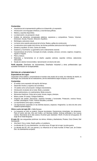 16
Contenidos
• Importancia de la representación gráfica en el desarrollo y la expresión.
• Introducción a los lenguajes artísticos y a las técnicas gráficas.
• Medios y soportes disponibles.
• La observación y la percepción visual.
• Análisis de elementos conceptuales plásticos, expresivos y compositivos. Textura. Volumen.
Dimensión. Escala. Posición. Dirección. Equilibrio.
• Morfología y estructura visual.
• La trama como soporte estructural de la forma. Redes y grillas de construcción.
• La estructura como sostén de la forma, las formas portantes (estructura de la figura humana)
• Simetría y equilibrio. El ritmo. Centro de interés.
• Estatismo y movimiento. La geometría como ordenamiento racional.
• Características de la forma. Concepto de simple, complejo, cóncavo, convexo, orgánico, inorgánico,
regular e irregular.
• Plano y textura.
• Materiales y herramientas en el diseño: papeles cartones, soportes vinílicos, selecciones
adecuadas.
• Escala de valores monocromático. Aproximación a la teoría del color.
Perfil docente: Diseñador de Indumentaria, Diseñador Industrial y otros profesionales que
acrediten formación en la especialidad.
HISTORIA DE LA INDUMENTARIA 1
Expectativas de Logro
Capacidad crítica estética, comprendiendo el sentido más amplio de la moda, los métodos de diseño, la
tecnología, las conductas de los realizadores y de los destinatarios según la época y la cultura.
Contenidos
• El vestido como expresión del espíritu del tiempo.
• Desarrollo intuitivo y cognitivo de la temática.
• El vestido como comunicación. Códigos indumentarios.
• Introducción al estudio de la moda. Moda y sociedad.
• Moda vestimentaria y no vestimentaria. Moda consumo.
• Momentos Históricos. Ciclos de la moda, furores, largos y tiempos.
• Moda y poder: El cuerpo. Códigos Estéticos.
• Orígenes del vestido. Decoración, aspectos formales y funcionales. Protección, motivos físicos,
morales, psicológicos. Pudor, motivos sexuales y sociales.
• La indumentaria como signo y símbolo.
• Las figuraciones corporales en las distintas épocas y espacios. Imaginarios. La obra de arte como
metáfora epistemológica.
Último cuarto del siglo XIX. L Belle Epoque.
• La burguesía en todo su poderío. Nuevas tecnologías. Exposiciones industriales, los almacenes.
Paris el centro del arte. Arts and Crafts y art Nouveau textiles. Anilinas artificiales y los nuevos
colores. Nacimiento de la alta costura. El primer gran diseñador: Worth. El arte de la burguesía. El
auge de la moda Burguesa.
El siglo XX. Las vanguardias pictóricas: los istmos. Artistas y diseñadores, Picasso, Coco Chanel, Dalí
Somaparelli.
• Arte Decó: Cine y moda. Diseño gráfico, el cartelismo.
• La década del 10 y sus diseñadores. Los años locos. El lugar de la mujer, la entre guerra.
• La década del 30 y 40. Las guerras y su influencia en la moda mundial. El New Look, de Cristian
Dior, los diseñadores europeos.
 
