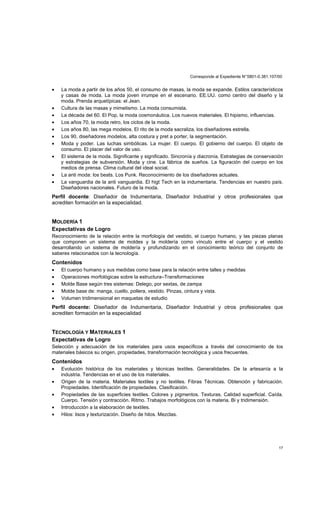 Corresponde al Expediente N°5801-0.381.107/00
17
• La moda a partir de los años 50, el consumo de masas, la moda se expande. Estilos característicos
y casas de moda. La moda joven irrumpe en el escenario. EE.UU. como centro del diseño y la
moda. Prenda arquetípicas: el Jean.
• Cultura de las masas y mimetismo. La moda consumista.
• La década del 60. El Pop, la moda cosmonáutica. Los nuevos materiales. El hipismo, influencias.
• Los años 70, la moda retro, los ciclos de la moda.
• Los años 80, las mega modelos. El rito de la moda sacraliza, los diseñadores estrella.
• Los 90, diseñadores modelos, alta costura y pret a porter, la segmentación.
• Moda y poder. Las luchas simbólicas. La mujer. El cuerpo. El gobierno del cuerpo. El objeto de
consumo. El placer del valor de uso.
• El sistema de la moda. Significante y significado. Sincronía y diacronía. Estrategias de conservación
y estrategias de subversión. Moda y cine. La fábrica de sueños. La figuración del cuerpo en los
medios de prensa. Clima cultural del ideal social.
• La anti moda: los beats. Los Punk. Reconocimiento de los diseñadores actuales.
• La vanguardia de la anti vanguardia. El higt Tech en la indumentaria. Tendencias en nuestro país.
Diseñadores nacionales. Futuro de la moda.
Perfil docente: Diseñador de Indumentaria, Diseñador Industrial y otros profesionales que
acrediten formación en la especialidad.
MOLDERÍA 1
Expectativas de Logro
Reconocimiento de la relación entre la morfología del vestido, el cuerpo humano, y las piezas planas
que componen un sistema de moldes y la moldería como vínculo entre el cuerpo y el vestido
desarrollando un sistema de moldería y profundizando en el conocimiento teórico del conjunto de
saberes relacionados con la tecnología.
Contenidos
• El cuerpo humano y sus medidas como base para la relación entre talles y medidas
• Operaciones morfológicas sobre la estructura–Transformaciones
• Molde Base según tres sistemas: Delego, por sextas, de zampa
• Molde base de: manga, cuello, pollera, vestido. Pinzas, cintura y vista.
• Volumen tridimensional en maquetas de estudio
Perfil docente: Diseñador de Indumentaria, Diseñador Industrial y otros profesionales que
acrediten formación en la especialidad
TECNOLOGÍA Y MATERIALES 1
Expectativas de Logro
Selección y adecuación de los materiales para usos específicos a través del conocimiento de los
materiales básicos su origen, propiedades, transformación tecnológica y usos frecuentes.
Contenidos
• Evolución histórica de los materiales y técnicas textiles. Generalidades. De la artesanía a la
industria. Tendencias en el uso de los materiales.
• Origen de la materia. Materiales textiles y no textiles. Fibras Técnicas. Obtención y fabricación.
Propiedades. Identificación de propiedades. Clasificación.
• Propiedades de las superficies textiles. Colores y pigmentos. Texturas. Calidad superficial. Caída.
Cuerpo. Tensión y contracción. Ritmo. Trabajos morfológicos con la materia. Bi y tridimensión.
• Introducción a la elaboración de textiles.
• Hilos: lisos y texturización. Diseño de hilos. Mezclas.
 