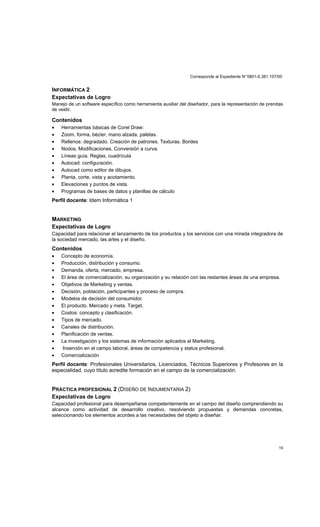 Corresponde al Expediente N°5801-0.381.107/00
19
INFORMÁTICA 2
Expectativas de Logro
Manejo de un software específico como herramienta auxiliar del diseñador, para la representación de prendas
de vestir.
Contenidos
• Herramientas básicas de Corel Draw:
• Zoom, forma, bèzier, mano alzada, paletas.
• Rellenos: degradado. Creación de patrones. Texturas. Bordes
• Nodos, Modificaciones. Conversión a curva.
• Líneas guía. Reglas, cuadrícula
• Autocad: configuración.
• Autocad como editor de dibujos.
• Planta, corte, vista y acotamiento.
• Elevaciones y puntos de vista.
• Programas de bases de datos y planillas de cálculo
Perfil docente: Idem Informática 1
MARKETING
Expectativas de Logro
Capacidad para relacionar el lanzamiento de los productos y los servicios con una mirada integradora de
la sociedad mercado, las artes y el diseño.
Contenidos
• Concepto de economía.
• Producción, distribución y consumo.
• Demanda, oferta, mercado, empresa.
• El área de comercialización, su organización y su relación con las restantes áreas de una empresa.
• Objetivos de Marketing y ventas.
• Decisión, población, participantes y proceso de compra.
• Modelos de decisión del consumidor.
• El producto. Mercado y meta. Target.
• Costos: concepto y clasificación.
• Tipos de mercado.
• Canales de distribución.
• Planificación de ventas.
• La investigación y los sistemas de información aplicados al Marketing.
• Inserción en el campo laboral, áreas de competencia y status profesional.
• Comercialización
Perfil docente: Profesionales Universitarios, Licenciados, Técnicos Superiores y Profesores en la
especialidad, cuyo título acredite formación en el campo de la comercialización.
PRÁCTICA PROFESIONAL 2 (DISEÑO DE INDUMENTARIA 2)
Expectativas de Logro
Capacidad profesional para desempeñarse competentemente en el campo del diseño comprendiendo su
alcance como actividad de desarrollo creativo, resolviendo propuestas y demandas concretas,
seleccionando los elementos acordes a las necesidades del objeto a diseñar.
 