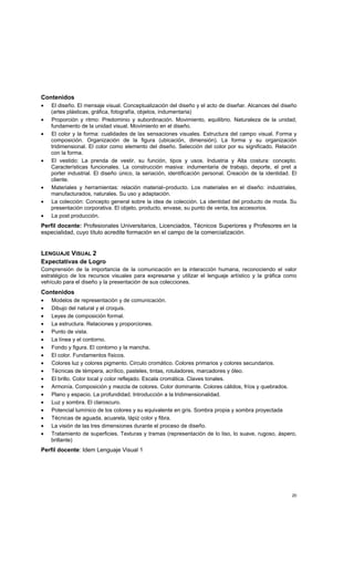 20
Contenidos
• El diseño. El mensaje visual. Conceptualización del diseño y el acto de diseñar. Alcances del diseño
(artes plásticas, gráfica, fotografía, objetos, indumentaria)
• Proporción y ritmo: Predominio y subordinación. Movimiento, equilibrio. Naturaleza de la unidad,
fundamento de la unidad visual. Movimiento en el diseño.
• El color y la forma: cualidades de las sensaciones visuales. Estructura del campo visual. Forma y
composición. Organización de la figura (ubicación, dimensión). La forma y su organización
tridimensional. El color como elemento del diseño. Selección del color por su significado. Relación
con la forma.
• El vestido: La prenda de vestir, su función, tipos y usos. Industria y Alta costura: concepto.
Características funcionales. La construcción masiva: indumentaria de trabajo, deporte, el pret a
porter industrial. El diseño único, la seriación, identificación personal. Creación de la identidad. El
cliente.
• Materiales y herramientas: relación material–producto. Los materiales en el diseño: industriales,
manufacturados, naturales. Su uso y adaptación.
• La colección: Concepto general sobre la idea de colección. La identidad del producto de moda. Su
presentación corporativa. El objeto, producto, envase, su punto de venta, los accesorios.
• La post producción.
Perfil docente: Profesionales Universitarios, Licenciados, Técnicos Superiores y Profesores en la
especialidad, cuyo título acredite formación en el campo de la comercialización.
LENGUAJE VISUAL 2
Expectativas de Logro
Comprensión de la importancia de la comunicación en la interacción humana, reconociendo el valor
estratégico de los recursos visuales para expresarse y utilizar el lenguaje artístico y la gráfica como
vehículo para el diseño y la presentación de sus colecciones.
Contenidos
• Modelos de representación y de comunicación.
• Dibujo del natural y el croquis.
• Leyes de composición formal.
• La estructura. Relaciones y proporciones.
• Punto de vista.
• La línea y el contorno.
• Fondo y figura. El contorno y la mancha.
• El color. Fundamentos físicos.
• Colores luz y colores pigmento. Circulo cromático. Colores primarios y colores secundarios.
• Técnicas de témpera, acrílico, pasteles, tintas, rotuladores, marcadores y óleo.
• El brillo. Color local y color reflejado. Escala cromática. Claves tonales.
• Armonía. Composición y mezcla de colores. Color dominante. Colores cálidos, fríos y quebrados.
• Plano y espacio. La profundidad. Introducción a la tridimensionalidad.
• Luz y sombra. El claroscuro.
• Potencial lumínico de los colores y su equivalente en gris. Sombra propia y sombra proyectada
• Técnicas de aguada, acuarela, lápiz color y fibra.
• La visión de las tres dimensiones durante el proceso de diseño.
• Tratamiento de superficies. Texturas y tramas (representación de lo liso, lo suave, rugoso, áspero,
brillante)
Perfil docente: Idem Lenguaje Visual 1
 