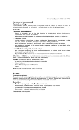 Corresponde al Expediente N°5801-0.381.107/00
21
HISTORIA DE LA INDUMENTARIA 2
Expectativas de Logro
Capacidad crítica estética, comprendiendo el sentido más amplio de la moda, los métodos de diseño, la
tecnología, las conductas de los realizadores y de los destinatarios según la época y la cultura.
Contenidos
Los Grandes Imperios Agrarios:
• Egipto. La decoración para el más allá. Sistemas de representación artística. Indumentaria.
Ornamentos. Telas. Colores. El traje talar.
• Mesopotamia: la lana. Aportes de los diferentes pueblos. La decoración, el pudor y la protección.
La Antigüedad Clásica:
• Grecia: la estética. Cosmovisión. El canon. El ideal de la belleza. Órdenes. Indumentaria. El traje
tala, telas, colores, ornamentos, el cuerpo, la gimnasia, el teatro y las máscaras.
• Roma: Indumentaria, ornamentos, telas, colores, signos indumentarios. Objetos decorativos.
• Las figuraciones corporales en las distintas épocas y espacios. Imaginarios. La obra de arte como
metáfora epistemológica.
La Edad Media: la desintegración del mundo antiguo.
• Alta Edad Media: ruralización de la vida, enfrentamientos entre los pueblos, aporte de los pueblos
bárbaros a la indumentaria, fusión.
• Baja Edad Media: florecimiento de una mentalidad, nacimiento del hombre occidental.
El Románico y el Gótico: La indumentaria como expresión de las nuevas condiciones de vida. El traje
cosido y entallado. La diferencia sexual en el traje, su exaltación.
Siglo XIV: nacimiento de la moda, debate frente al tema.
• El Islam. La indumentaria musulmana. España musulmana
• India: el budismo.
• China: Palacios imperiales e indumentaria.
• Japón
Perfil docente: Ídem Historia de la Indumentaria 1
MOLDERÍA 2
Expectativas de Logro
Reconocimiento de la tecnología adecuada como herramienta del diseño a partir del acercamiento a los
diferentes procesos productivos, selección de tecnologías en los distintos ámbitos de la producción por
medio del conocimiento y comprensión de los distintos procesos de producción.
Contenidos:
• Transformaciones y moldes en los Tres Sistemas. Trazado.
• Base pantalón: transformaciones, corrección. Saco. Trajes de Baño. Ropa Interior
• Progresiones–Tizado–Herramientas y Máquinas simples.
• Comprensión y análisis de la problemática tecnológica
Perfil docente: Idem Moldería 1
 