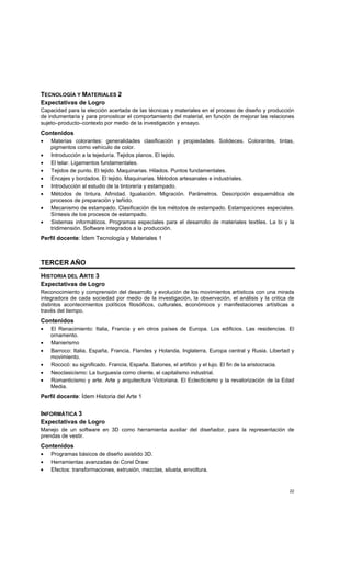 22
TECNOLOGÍA Y MATERIALES 2
Expectativas de Logro
Capacidad para la elección acertada de las técnicas y materiales en el proceso de diseño y producción
de indumentaria y para pronosticar el comportamiento del material, en función de mejorar las relaciones
sujeto–producto–contexto por medio de la investigación y ensayo.
Contenidos
• Materias colorantes: generalidades clasificación y propiedades. Solideces. Colorantes, tintas,
pigmentos como vehículo de color.
• Introducción a la tejeduría. Tejidos planos. El tejido.
• El telar. Ligamentos fundamentales.
• Tejidos de punto. El tejido. Maquinarias. Hilados. Puntos fundamentales.
• Encajes y bordados. El tejido. Maquinarias. Métodos artesanales e industriales.
• Introducción al estudio de la tintorería y estampado.
• Métodos de tintura. Afinidad. Igualación. Migración. Parámetros. Descripción esquemática de
procesos de preparación y teñido.
• Mecanismo de estampado. Clasificación de los métodos de estampado. Estampaciones especiales.
Síntesis de los procesos de estampado.
• Sistemas informáticos. Programas especiales para el desarrollo de materiales textiles. La bi y la
tridimensión. Software integrados a la producción.
Perfil docente: Ídem Tecnología y Materiales 1
TERCER AÑO
HISTORIA DEL ARTE 3
Expectativas de Logro
Reconocimiento y comprensión del desarrollo y evolución de los movimientos artísticos con una mirada
integradora de cada sociedad por medio de la investigación, la observación, el análisis y la critica de
distintos acontecimientos políticos filosóficos, culturales, económicos y manifestaciones artísticas a
través del tiempo.
Contenidos
• El Renacimiento: Italia, Francia y en otros países de Europa. Los edificios. Las residencias. El
ornamento.
• Manierismo
• Barroco: Italia, España, Francia, Flandes y Holanda, Inglaterra, Europa central y Rusia. Libertad y
movimiento.
• Rococó: su significado. Francia, España. Salones, el artificio y el lujo. El fin de la aristocracia.
• Neoclasicismo: La burguesía como cliente, el capitalismo industrial.
• Romanticismo y arte. Arte y arquitectura Victoriana. El Eclecticismo y la revalorización de la Edad
Media.
Perfil docente: Ídem Historia del Arte 1
INFORMÁTICA 3
Expectativas de Logro
Manejo de un software en 3D como herramienta auxiliar del diseñador, para la representación de
prendas de vestir.
Contenidos
• Programas básicos de diseño asistido 3D.
• Herramientas avanzadas de Corel Draw:
• Efectos: transformaciones, extrusión, mezclas, silueta, envoltura.
 