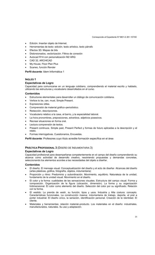 Corresponde al Expediente N°5801-0.381.107/00
23
• Edición. Insertar objeto de Internet.
• Herramientas de texto: edición, texto artístico, texto párrafo
• Efectos 3D. Mapas de bits
• Distorsionados, vectorización. Filtros de conexión
• Autocad R14 con personalización M2 ARQ
• CAD 32, ARCHICAD
• My House, Floor Plan Plus
• Scaneo, función Render
Perfil docente: Idem Informática 1
INGLES 1
Expectativas de Logro
Capacidad para comunicarse en un lenguaje cotidiano, comprendiendo el material escrito y hablado,
utilizando las estructuras y vocabulario desarrollados en el curso.
Contenidos
• Estructuras elementales para desarrollar un diálogo de comunicación cotidiana.
• Verbos to be, can, must, Simple Present.
• Expresiones útiles.
• Comprensión de material gráfico–periodístico.
• Redacción, descripciones.
• Vocabulario relativo a la casa, el barrio, y la especialidad laboral.
• La hora pronombres, preposiciones, adverbios, adjetivos posesivos.
• Recrear situaciones en forma oral.
• Lectura comprensión de textos.
• Present continuos. Simple past, Present Perfect y formas de futuro aplicadas a la descripción y el
relato.
• Formas interrogativas. Cuestionarios, Encuestas.
Perfil docente: Profesores cuyo título acredite formación específica en el área
PRÁCTICA PROFESIONAL 3 (DISEÑO DE INDUMENTARIA 3)
Expectativas de Logro
Capacidad profesional para desempeñarse competentemente en el campo del diseño comprendiendo su
alcance como actividad de desarrollo creativo, resolviendo propuestas y demandas concretas,
seleccionando los elementos acordes a las necesidades del objeto a diseñar.
Contenidos
• El diseño. El mensaje visual. Conceptualización del diseño y el acto de diseñar. Alcances del diseño
(artes plásticas, gráfica, fotografía, objetos, indumentaria)
• Proporción y ritmo: Predominio y subordinación. Movimiento, equilibrio. Naturaleza de la unidad,
fundamento de la unidad visual. Movimiento en el diseño.
• El color y la forma: cualidades de las sensaciones visuales. Estructura del campo visual. Forma y
composición. Organización de la figura (ubicación, dimensión). La forma y su organización
tridimensional. El color como elemento del diseño. Selección del color por su significado. Relación
con la forma.
• El vestido: La prenda de vestir, su función, tipos y usos. Industria y Alta costura: concepto.
Características funcionales. La construcción masiva: indumentaria de trabajo, deporte, el pret a
porter industrial. El diseño único, la seriación, identificación personal. Creación de la identidad. El
cliente.
• Materiales y herramientas: relación material–producto. Los materiales en el diseño: industriales,
manufacturados, naturales. Su uso y adaptación.
 
