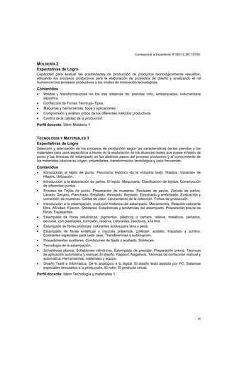 Corresponde al Expediente N°5801-0.381.107/00
25
MOLDERÍA 3
Expectativas de Logro
Capacidad para evaluar las posibilidades de producción de productos tecnológicamente resueltos,
utilizando los procesos productivos para la elaboración de proyectos de diseño y analizando el rol
humano en los procesos productivos y los modos de innovación tecnológicos.
Contenidos
• Moldes y transformaciones en los tres sistemas de: prendas niño, embarazadas, indumentaria
deportiva.
• Confección de Fichas Técnicas–Tipos.
• Maquinas y herramientas: tipos y aplicaciones
• Comprensión y análisis crítico de los diferentes métodos productivos
• Control de la calidad de la producción
Perfil docente: Ídem Moldería 1
TECNOLOGÍA Y MATERIALES 3
Expectativas de Logro
Selección y adecuación de los procesos de producción según las características de las prendas y los
materiales para usos específicos a través de la exploración de los alcances reales que posee el tejido de
punto y las técnicas de estampado en los distintos pasos del proceso productivo y el conocimiento de
los materiales básicos su origen, propiedades, transformación tecnológica y usos frecuentes.
Contenidos
• Introducción al tejido de punto. Panorama histórico de la industria textil. Hilados. Variantes de
hilados. Utilización.
• Introducción a la elaboración de paños. El tejido. Maquinaria. Clasificación de tejidos. Construcción
de diferentes puntos.
• Proceso de Tejido de punto. Preparación de muestras. Revisado de pavos. Zurcido de paños.
Lavado. Secado. Planchado. Entallado. Revisado. Bordado. Etiquetado y embolsado. Evaluación y
corrección de muestras. Cartas de color. Lanzamiento de la colección. Fichas de producción.
• Introducción a la estampación: evolución histórica del estampado. Mecanismos. Relación colorante
fibra. Afinidad. Fijación. Solideces. Estadísticas y tendencias del estampado. Preparación previa de
fibras. Espesantes.
• Estampado de fibras celulósicas: pigmentos, plásticos o carriers, relieve, metálicos, perlados,
devoreé, con plastisoles, corrosión, reserva, colorantes, reactivos, a la tina.
• Estampado de fibras proteicas: colorantes ácidos para lana y seda.
• Estampado de fibras sintéticas y mezclas poliamida, poliéster, acetato, triacetato y acrílico.
Colorantes especiales para cada caso. Transferencias y sublimación.
• Procedimientos auxiliares. Condiciones de fijado y acabado. Solideces.
• Tecnología de la estampación.
• Schablones planos. Schablones cilíndricos. Estampado de prendas. Preparación previa. Técnicas
de aplicación automática y manual. El diseño. Rapport. Negativos. Técnicas de confección manual y
automática. Herramientas, materiales y equipo.
• Diseño Textil e Informática. De lo analógico a lo digital. El diseño textil asistido por PC. Sistemas
especiales vinculados a la producción. El color. El producto virtual.
Perfil docente: Idem Tecnología y materiales 1
 