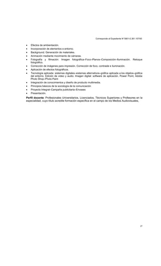 Corresponde al Expediente N°5801-0.381.107/00
27
• Efectos de ambientación.
• Incorporación de elementos e entorno.
• Background. Generación de materiales.
• Animación mediante movimiento de cámaras.
• Fotografía y filmación: Imagen fotográfica–Foco–Planos–Composición–Iluminación. Retoque
fotográfico.
• Corrección de imágenes para impresión. Corrección de foco, contraste e iluminación.
• Aplicación de efectos fotográficos.
• Tecnología aplicada: sistemas digitales–sistemas alternativos–gráfica aplicada a los objetos–gráfica
del entorno. Edición de video y audio. Imagen digital: software de aplicación. Power Point, Adobe
Photo Shop–Photo Paint
• Integración de conocimientos y diseño de producto multimedia.
• Principios básicos de la sociología de la comunicación
• Proyecto Integral–Campaña publicitaria–Envases
• Presentación.
Perfil docente: Profesionales Universitarios, Licenciados, Técnicos Superiores y Profesores en la
especialidad, cuyo título acredite formación específica en el campo de los Medios Audiovisuales,
 