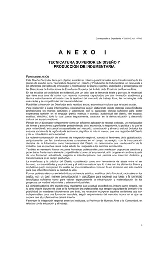 Corresponde al Expediente N°5801-0.381.107/00
3
AA NN EE XX OO II
TECNICATURA SUPERIOR EN DISEÑO Y
PRODUCCIÓN DE INDUMENTARIA
FUNDAMENTACIÓN
Este Diseño Curricular tiene por objetivo establecer criterios jurisdiccionales en la transformación de los
planes de estudio de la Tecnicatura Superior en Diseño y Producción de Indumentaria, en respuesta a
los diferentes proyectos de innovación y modificación de planes vigentes, elaborados y presentados por
las Direcciones de Instituciones de Enseñanza Superior del ámbito de la Provincia de Buenos Aires.
En los estudios de factibilidad se evidenció, por un lado, que la demanda existe y por otro, la necesidad
que tiene esta área de contar con recursos humanos capacitados con una formación académica y
técnica estrechamente vinculada con la realidad del mercado de trabajo local, las tecnologías más
avanzadas y la competitividad del mercado laboral.
Posibilitar la inserción del Diseñador en la realidad social, económica y cultural que le tocará actuar.
Para responder a estos interrogantes, necesitamos seguir elaborando desde distintas especificidades
profesionales los marcos culturales y valorativos con la capacidad técnica suficiente para poder
expresarlos también en el lenguaje gráfico manual y asistido, audiovisual del diseño, del espacio,
estético, simbólico, todo lo cual puede seguramente, colaborar en la democratización y desarrollo
cultural del espacio nacional.
Pensar en un Diseñador simplemente como un eficiente aplicador de recetas exitosas, un manipulador
de formas y soluciones superficiales prescindiendo de la economía, la ergonomía, la política o lo que es
peor no tendiendo en cuenta las necesidades del mercado, la motivación y el marco cultural de todos los
estratos sociales de la región donde se inserte, significa, ni más ni menos, que una negación del Diseño
y de su rol auténtico en la sociedad.
La reciente conformación de sistemas de integración regional, sumado al fenómeno de la globalización,
conjuntamente con las transformaciones constantes en el campo tecnológico con la incorporación
decisiva de la Informática como herramienta del Diseño ha determinado una readecuación de la
industria, que en muchos casos no ha sabido dar respuesta a los cambios acontecidos.
También es necesario formar recursos humanos profesionales para readecuar propuestas creativas y
poder hacer frente a una elevada competitividad comercial empresarial, a fin de generar cambios a partir
de una formación actualizada, exigente e interdisciplinaria que permita una inserción dinámica y
transformadora en el campo productivo.
La enseñanza y la práctica del Diseño considerado como una herramienta de ajuste entre el ser
humano, sus necesidades y aspiraciones y el entorno material que lo rodea con los elementos físicos y
simbólicos que lo componen, los cuales no son considerados como un fin en sí mismo sino solo medios
para que el hombre mejore su calidad de vida.
Formar profesionales con seriedad ética y solvencia estética, analíticos de lo funcional, racionales en los
costos, con un buen manejo comunicacional y psicológico para expresar sus ideas y la idoneidad
tecnológica suficiente como para valorar especialmente la efectivización y materialización de los
proyectos por medios industriales o artesano-industriales.
La competitividad es otro aspecto muy importante que la actual sociedad nos impone como desafío, por
lo tanto desde el punto de vista de la formación de profesionales que tengan capacidad de competir y la
posibilidad de insertarse laboralmente con éxito, es necesario incorporar aquellos contenidos que son
indispensables para una formación completa, según requerimiento del mercado laboral en el que se
supone que el profesional se deberá insertar.
Favorecer la integración regional entre los Institutos, la Provincia de Buenos Aires y la Comunidad, en
relación con la educación y el trabajo.
 