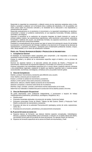 4
Desarrollar la capacidad de comprensión y reflexión acerca de las relaciones existentes entre el arte,
diseño y sociedad y colaborar con la formación ética y estética del estudiante, a fin de posibilitar una
visión crítica sobre los productos culturales y la necesidad de su adecuación a las expectativas y
características del usuario.
Desarrollar gradualmente en el estudiante el conocimiento y la capacidad metodológica de identificar,
comprender y resolver un problema creativamente, en sus aspectos funcionales, formales, estéticos,
racionales y tecnológicos.
Capacitar al estudiante en la realización de proyectos integrales de diseño teniendo en cuenta el
proceso estético creativo, las características ergonómicas, socio económico, socio-cultural, costumbres
funcionales y estéticas del usuario, las tendencias formales, los aspectos económicos, los materiales
posibles y las técnicas constructivas factibles.
Posibilitar la conceptualización de las pautas que rigen el campo de la percepción visual a fin de facilitar
la producción y la comunicación del mensaje y adiestrar a los alumnos en el manejo de las técnicas de
representación y expresión universales y necesarias para el desempeño profesional, bocetos, croquis,
color, dibujo asistido, en un marco de actualización constante
PERFIL DEL TÉCNICO SUPERIOR EN DISEÑO Y PRODUCCIÓN DE INDUMENTARIA
1. Competencia General
El Diseñador de Indumentaria estará capacitado para comprender y dar respuestas a la compleja
necesidad humana de elegir y usar prendas de vestir.
Evaluar la calidad y la aptitud de la indumentaria específica según el destino y de su proceso de
producción.
Dominar los aspectos teóricos y la ejecución práctica del proceso de Diseño y Producción de
Indumentaria, interactuando las expresiones estéticas y funcionales con la técnica y la economía.
Proponer respuestas a las necesidades específicas de un usuario cliente, prestando atención suficiente
a las problemáticas regionales, aceptando el desafío que significa responder tanto a nuestras pautas
socioculturales, económicas, tecnológicas y climáticas como una posible inserción global.
2. Área de Competencia
Diseñar y producir indumentaria y accesorios para diferente uso y usuario.
Crear diseños y texturas para la industria afín.
Evaluar y controlar la calidad de indumentaria y accesorios.
Analizar y emitir opinión crítica sobre productos y tendencias.
Seleccionar, adecuar y diseñar objetos accesorios de la indumentaria.
Asesorar a empresas o a terceros sobre temas de incumbencia
Planificar, dirigir, contratar, controlar y administrar eventos relacionados con la moda.
Determinar los materiales e instalaciones para la producción de los diseños propios o de otros.
3. Área de Desempeño Ocupacional
Se podrá desempeñar como profesional independiente, ó incorporarse a equipos de trabajo
multidisciplinarios (publicitarios, periodísticos, sociológicos, fotográficos, etc.).
• Estudio propio
• Empresas industriales dedicadas a la producción de textiles. Control de Calidad.
• Empresas comerciales Firmas de Diseño. Talleres de Alta Costura. Diseño y Producción Textil.
Diseño y producción de indumentaria y accesorios.
• Empresas del área de la publicidad Post-producción (packaging, puntos de venta, exposiciones,
venta, etc.).
• Empresas de comunicación, periodísticas y de asesoramiento empresarial.
EL PLAN DE ESTUDIOS SE DIVIDE EN:
Espacios básicos de formación, que abarcan distintos aspectos conceptuales, metodológicos,
técnicos y prácticos imprescindibles para la formación e inserción en el ámbito laboral del diseño,
que también forman parte de los planes de otras tecnicaturas. Por ejemplo Diseño de Interiores.
Espacios de formación específicos de la carrera de Diseño de Indumentaria y Textil
 