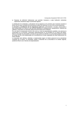 Corresponde al Expediente N°5801-0.381.107/00
5
Espacios de definición Institucional, que permiten incorporar a cada Institución contenidos
específicos necesarios según la demanda regional.
La distribución de contenidos y articulación de los espacios se ha previsto para incorporar durante el
primer año la mayor cantidad de herramientas al efecto de optimizar su uso en los cursos posteriores.
La duración y acreditación de las asignaturas podrá ser cuatrimestrales ó anuales, presenciales o
semi presenciales con tutoría lo que permitirá flexibilizar la infraestructura, equipamiento, cobertura de
cátedras y respuesta a la demanda regional del alumnado de los Institutos.
Por otro lado la incorporación del 4to. año como un nivel de especialización posibilita a los alumnos la
continuidad en su formación, profundizar específicamente en una temática en el campo del diseño.
Dado lo innovador de esta diseño curricular es que podrá ser ofrecida a la comunidad pudiendo acceder
al cursado del 4to. año profesionales con incumbencia en el área, egresados de otras Instituciones con
títulos oficiales.
La propuesta será definida, diseñada e implementada según el interés personal de los estudiantes
cursantes de la carrera. La necesidad, interés ó demanda de la comunidad en el ámbito regional,
pudiendo ofrecer una ó más de una especialización.
 