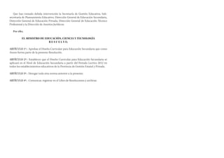 Que han tomado debida intervención la Secretaría de Gestión Educativa, Subsecretaría de Planeamiento Educativo, Dirección General de Educación Secundaria,
Dirección General de Educación Privada, Dirección General de Educación Técnico
Profesional y la Dirección de Asuntos Jurídicos;
Por ello;
EL MINISTRO DE EDUCACIÓN, CIENCIA Y TECNOLOGÍA
R E S U E L V E:
ARTÍCULO 1º.- Aprobar el Diseño Curricular para Educación Secundaria que como
Anexo forma parte de la presente Resolución.
ARTÍCULO 2º.- Establecer que el Diseño Curricular para Educación Secundaria se
aplicará en el Nivel de Educación Secundaria a partir del Periodo Lectivo 2012 en
todos los establecimientos educativos de la Provincia de Gestión Estatal y Privada.
ARTÍCULO 3º.- Derogar toda otra norma anterior a la presente.
ARTÍCULO 4º.- Comunicar, registrar en el Libro de Resoluciones y archivar.

 