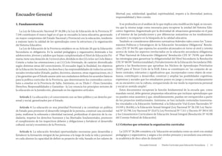 Encuadre General

libertad, paz, solidaridad, igualdad, espiritualidad, respeto a la diversidad, justicia,
responsabilidad y bien común.

1. Fundamentación

Si se profundiza en el análisis de lo que implica esta modificación legal, se encuentra que la misma surge como necesaria para recuperar la unidad del Sistema Educativo Argentino, fragmentado por la diversidad de situaciones generadas en el país
y el interior de las jurisdicciones y por diferencias sustantivas en los rendimientos
escolares y su impacto en la búsqueda de la calidad educativa.
También se consideraron diferentes normativas federales tales como: los “Lineamientos Políticos y Estratégicos de la Educación Secundaria Obligatoria” Resolución CFE Nº 84/09, que expresa los acuerdos alcanzados en torno al nivel y orienta
acerca de todos los aspectos involucrados en la educación secundaria obligatoria;
el “Plan Nacional de Educación Obligatoria” Resolución CFE Nº 79/09, que define
las estrategias para garantizar la obligatoriedad del Nivel Secundario; la Resolución
CFE Nº 88/09 “Institucionalidad y Fortalecimiento de la Educación Secundaria Obligatoria y las Resoluciones que aprueban los Núcleos de Aprendizajes Prioritarios
(NAP) para el Tercer Ciclo de la EGB. Estos se constituyen en “un conjunto de saberes centrales, relevantes y significativos que, incorporados como objeto de enseñanza, contribuyen a desarrollar, construir y ampliar las posibilidades cognitivas,
expresivas y sociales que los estudiantes ponen en juego y recrean cotidianamente
en su encuentro con la cultura, enriqueciendo de ese modo la experiencia personal
y social en sentido amplio”.
Estos documentos recuperan la función fundamental de la escuela que, como
mandato social, debe generar propuestas educativas que incluyan aprendizajes que
no pueden estar ausentes y que, simultáneamente, puedan ser enriquecidos a partir
de los proyectos institucionales. Asimismo, se han incluido contenidos transversales vinculados a la Educación Ambiental, a la Educación Vial (Leyes Nacionales Nº
24.449 y 26.636), a la Educación Sexual Integral (Ley Nacional Nº 26.150, Ley Nacional Nº 23.798, Ley Nacional Nº 25.673, Ley Provincial Nº 7.311 y Decreto Nº 3914/10)
y los Lineamientos Curriculares de Educación Sexual Integral (Resolución Nº 45/08
del Consejo Federal de Educación).

La Ley de Educación Nacional Nº 26.206 y la Ley de Educación de la Provincia N°
7.546 constituyen el marco legal en el que se encuadra la tarea educativa, generando
un mayor compromiso del Estado Nacional y Provincial con la educación, tendiente
a mejorar tanto la calidad de los aprendizajes como la estructura y la organización
del Sistema Educativo.
La Ley de Educación de la Provincia establece en su Artículo 28 que la Educación
Secundaria es obligatoria. Es la unidad pedagógica y organizativa destinada a los
adolescentes, jóvenes y adultos que hayan cumplimentado el Nivel de Educación Primaria; tiene una duración de 5 (cinco) años, dividida en dos (2) ciclos: un Ciclo Básico
Común a todas las orientaciones y un (1) Ciclo Orientado, de carácter diversificado
según distintas áreas del conocimiento. El encuadre legal, la finalidad, los objetivos
de la Educación Secundaria, los derechos y las responsabilidades de todos los actores
sociales involucrados (Estado, padres, docentes, alumnos, otras organizaciones, etc.)
y las garantías que el Estado asume ante sus ciudadanos definen los acuerdos básicos
para la política curricular de la Provincia, que determinaron los contenidos curriculares a enseñar en la Provincia de Salta. Asimismo, en su Título I –Fines Generales,
Derechos, Responsabilidades y Garantías– la Ley enuncia los principios rectores de
la educación en la Jurisdicción, plasmado en los siguientes artículos:
Artículo 2. La educación y el conocimiento son un bien público y un derecho personal y social, garantizados por el Estado.
Artículo 4. La educación es una prioridad Provincial y se constituye en política
de Estado para promover el desarrollo integral de la persona, construir una sociedad
justa, reafirmar la soberanía e identidad nacional, profundizar el ejercicio de la ciudadanía, respetar los derechos humanos y las libertades fundamentales, promover
el cumplimiento de los respectivos deberes y obligaciones y fortalecer el desarrollo
cultural, social y económico de la Provincia.
Artículo 6. La educación brindará oportunidades necesarias para desarrollar y
fortalecer la formación integral de las personas a lo largo de toda la vida y promover
en cada alumno la capacidad de definir su proyecto de vida, basado en los valores de

1.1 Criterios que orientan la organización curricular
La LEN N° 26.206 considera a la “educación secundaria como un nivel con unidad
pedagógica y organizativa; y asigna a los niveles primario y secundario una estructura académica de doce años de duración”.
Encuadre General  ·  Diseño Curricular para Educación Secundaria  |  13

 