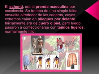 El schenti, era la prenda masculina por
excelencia. Se trataba de una simple falda
envuelta alrededor de las caderas, cuyos
extremos caían en pliegues por delante.
Inicialmente era de cuero o piel, pero luego
pasaron a confeccionarse con tejidos ligeros,
normalmente hilo.
 