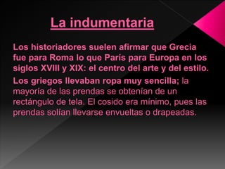 Los historiadores suelen afirmar que Grecia
fue para Roma lo que París para Europa en los
siglos XVIII y XIX: el centro del arte y del estilo.
Los griegos llevaban ropa muy sencilla; la
mayoría de las prendas se obtenían de un
rectángulo de tela. El cosido era mínimo, pues las
prendas solían llevarse envueltas o drapeadas.
 
