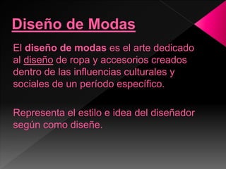 El diseño de modas es el arte dedicado
al diseño de ropa y accesorios creados
dentro de las influencias culturales y
sociales de un período específico.
Representa el estilo e idea del diseñador
según como diseñe.
 