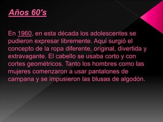 En 1960, en esta década los adolescentes se
pudieron expresar libremente. Aquí surgió el
concepto de la ropa diferente, original, divertida y
extravagante. El cabello se usaba corto y con
cortes geométricos. Tanto los hombres como las
mujeres comenzaron a usar pantalones de
campana y se impusieron las blusas de algodón.
 