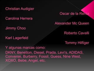 Christian Audigier
Oscar de la Renta
Carolina Herrera
Alexander Mc Queen
Jimmy Choo
Roberto Cavalli
Karl Lagerfeld
Tommy Hilfiger
Y algunas marcas como:
DKNY, Benetton, Diesel, Prada, Levi’s, ADIDAS,
Converse, Burberry, Fossil, Guess, Nine West,
XOXO, Bebe, Angel, etc.
 