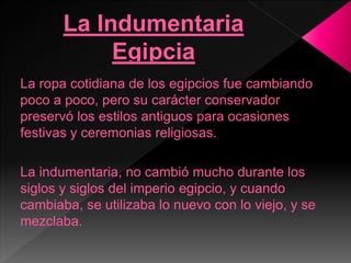 La ropa cotidiana de los egipcios fue cambiando
poco a poco, pero su carácter conservador
preservó los estilos antiguos para ocasiones
festivas y ceremonias religiosas.
La indumentaria, no cambió mucho durante los
siglos y siglos del imperio egipcio, y cuando
cambiaba, se utilizaba lo nuevo con lo viejo, y se
mezclaba.
 