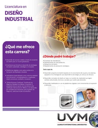 Licenciatura en
DISEÑO
INDUSTRIAL



¿Qué me ofrece
esta carrera?
                                                          ¿Dónde podré trabajar?
• Desarrollo del proceso creativo a través de proyectos
                                                          • Empresas de manufactura.
  de diseño para un mundo globalizado.
                                                          • Departamentos de mercadotecnia.
                                                          • Despachos de diseño.
• Enseñanza que fomenta el desarrollo de estrategias
                                                          • Departamentos de planeación estratégica.
  de diseño sustentable, estratégico e innovador.
                                                          Serás capaz de:
• Plataformas digitales como parte central en la
  formación del diseñador industrial.
                                                          • Desarrollar proyectos de diseño basados en el conocimiento del usuario y de sistemas,
                                                            apoyados en la investigación que desarrollen la tecnología y la ciencia con eﬁcacia.
• Laboratorios especializados como columna vertebral
  de la formación: conceptualización y creatividad,
                                                          • Desarrollar conceptos de diseño en base a un sentido de creatividad que logren
  diseño emocional, ecodiseño, innovación.
                                                            cambios estructurales, técnicos y sociales que nuestro país demande.
• “Global Business Certiﬁcate” (Certiﬁcado de
                                                          • Desarrollar habilidades en uso de plataformas digitales como herramientas de expresión
  Negocios Globales) de Walden University. El
                                                            y deﬁnición.
  estudiante tiene la opción de inscribirse a este
  certiﬁcado internacional en México y así desarrollar
  las competencias necesarias para la gestión de
  Negocios, (adicional al plan de estudios).
 