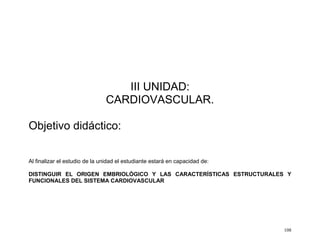 108
III UNIDAD:
CARDIOVASCULAR.
Objetivo didáctico:
Al finalizar el estudio de la unidad el estudiante estará en capacidad de:
DISTINGUIR EL ORIGEN EMBRIOLÓGICO Y LAS CARACTERÍSTICAS ESTRUCTURALES Y
FUNCIONALES DEL SISTEMA CARDIOVASCULAR
 