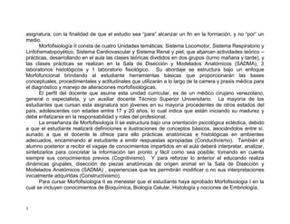 3
asignatura; con la finalidad de que el estudio sea “para” alcanzar un fin en la formación, y no “por” un
medio.
Morfofisiología II consta de cuatro Unidades temáticas: Sistema Locomotor, Sistema Respiratorio y
Linfohematopoyético, Sistema Cardiovascular y Sistema Renal y piel; que abarcan actividades teórico –
prácticas, desarrollando en el aula las clases teóricas divididos en dos grupos (turno mañana y tarde), y
las clases prácticas se realizan en la Sala de Disección y Modelados Anatómicos (SADMA), 3
laboratorios histológicos y 1 laboratorio fisiológico. Su abordaje se estructura bajo un enfoque
Morfofuncional brindando al estudiante herramientas básicas que proporcionarán las bases
conceptuales, procedimentales y actitudinales que utilizarán a lo largo de la carrera y praxis médica para
el diagnóstico y manejo de alteraciones morfofisiológicas.
El perfil del docente que asume esta unidad curricular, es de un médico cirujano venezolano,
general o especialista, y un auxiliar docente Técnico Superior Universitario. La mayoría de los
estudiantes que cursan esta asignatura son jóvenes en su mayoría procedentes de otros estados del
país, adolescentes con edades emtre 17 y 20 años, lo cual indica que están iniciando su madurez y
debe enfatizarse en la responsabilidad y roles del profesional.
La enseñanza de Morfofisiología II se estructura bajo una orientación psicológica ecléctica, debido
a que el estudiante realizará definiciones e ilustraciones de conceptos básicos, asociándolos entre sí,
aunado a que el docente le ofrece para ello prácticas anatómicas e histológicas en ambientes
adecuados, encaminando al estudiante a emitir respuestas apropiadas (Conductivismo). También el
alumno posterior a recibir el vagaje de conocimientos impartidos en el aula deberá interpretar, analizar,
sintetizarlos para concretar la información tan pronto y fácil como sea posible; tomando en cuenta
siempre sus conocimientos previos (Cognitivismo). Y para reforzar lo anterior el educando realiza
dinámicas grupales, disección de piezas anatómicas de origen animal en la Sala de Disección y
Modelados Anatómicos (SADMA) , experiencias que les permitirán modificar o no sus interpretaciones
inicialmente adquiridas (Constructivismo).
Para cursar Morfofisiología II es menester que el estudiante haya aprobado Morfofisiologia I en la
cual se incluyen conocimientos de Bioquímica, Biología Celular, Histología y nociones de Embriología.
 