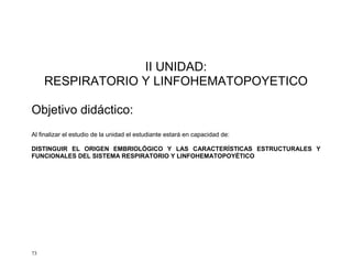 73
II UNIDAD:
RESPIRATORIO Y LINFOHEMATOPOYETICO
Objetivo didáctico:
Al finalizar el estudio de la unidad el estudiante estará en capacidad de:
DISTINGUIR EL ORIGEN EMBRIOLÓGICO Y LAS CARACTERÍSTICAS ESTRUCTURALES Y
FUNCIONALES DEL SISTEMA RESPIRATORIO Y LINFOHEMATOPOYÉTICO
 