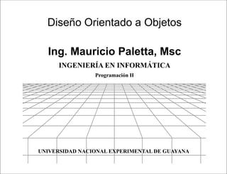 Presentación




  Diseño Orientado a Objetos

  Ing. Mauricio Paletta, Msc
      INGENIERÍA EN INFORMÁTICA
                Programación II




UNIVERSIDAD NACIONAL EXPERIMENTAL DE GUAYANA

                             Programación II
 