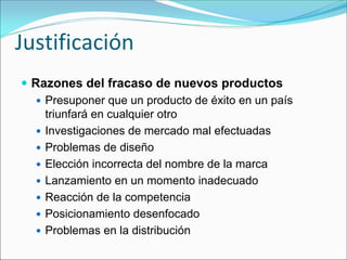 Justificación
 Razones del fracaso de nuevos productos
   Presuponer que un producto de éxito en un país
   triunfará en cualquier otro
   Investigaciones de mercado mal efectuadas
   Problemas de diseño
   Elección incorrecta del nombre de la marca
   Lanzamiento en un momento inadecuado
   Reacción de la competencia
   Posicionamiento desenfocado
   Problemas en la distribución
 