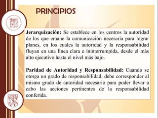 PRINCIPIOS
Jerarquización: Se establece en los centros la autoridad
de los que emane la comunicación necesaria para lograr
planes, en los cuales la autoridad y la responsabilidad
fluyan en una línea clara e ininterrumpida, desde el más
alto ejecutivo hasta el nivel más bajo.
Paridad de Autoridad y Responsabilidad: Cuando se
otorga un grado de responsabilidad, debe corresponder al
mismo grado de autoridad necesario para poder llevar a
cabo las acciones pertinentes de la responsabilidad
conferida.
 