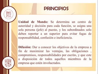 Unidad de Mando: Se determina un centro de
autoridad y decisión para cada función, se asigna una
sola persona (jefe) al puesto, y los subordinados solo
deben reportar a un superior para evitar fugas de
responsabilidad, confusión e ineficiencia.
Difusión: Dar a conocer los objetivos de la empresa a
fin de maximizar las ventajas, las obligaciones ,
compromisos, responsabilidades por escrito, y que este
a disposición de todos aquellos miembros de la
empresa que estén involucrados.
PRINCIPIOS
 