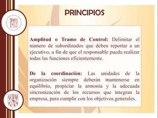 Amplitud o Tramo de Control: Delimitar el
número de subordinados que deben reportar a un
ejecutivo, a fin de que el responsable pueda realizar
todas las funciones eficientemente.
De la coordinación: Las unidades de la
organización siempre deberán mantenerse en
equilibrio, propiciar la armonía y la adecuada
sincronización de los recursos que integran la
empresa, para cumplir con los objetivos generales.
PRINCIPIOS
 