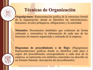 Organigramas: Representación grafica de la estructura formal
de la organización, donde se identifica las interrelaciones,
funciones, niveles jerárquicos, obligaciones y la autoridad.
Manuales: Documentos detallados que contienen de forma
ordenada y sistemática la información de cada una de las
funciones de manera organizada y ordenada de la empresa.
Diagramas de procedimiento o de flujo: (flujogramas)
Representaciones gráficas donde se identifica cada paso a
seguir del procedimiento correspondiente a cada área de la
empresa, se representa con símbolos conectados (se describe en
un formato llamado, descripción del procedimiento).
Técnicas de Organización
 